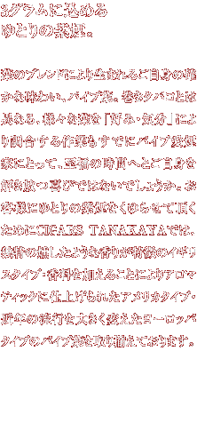 3�O�����ɍ��߂��Ƃ�̎����B�t�̃u�����h�ɂ�萶�܂�邲���g�̊m���Ȗ��킢�A�p�C�v�t�B�����^�o�R�Ƃ͈قȂ�A�l�X�ȗt���u�D�݁E�C���v�ɂ�蒲�������Ƃ����łɃp�C�v�����ƂɂƂ��āA�����̎��ԂւƂ����g����������тł͂Ȃ��ł��傤���B���q�l�ɂ�Ƃ�̎���������点�Ē������߂�CIGARS TANAKAYA�ł́A�Ɠ����������悤�ȍ��肪�����̃C�M���X�^�C�v�E�����������邱�Ƃɂ��A���}�e�B�b�N�Ɏd�グ��ꂽ�A�����J�^�C�v�E�ߔN�̗��s��傫���ς������[���b�p�^�C�v�̃p�C�v�t����葵���Ă���܂��B